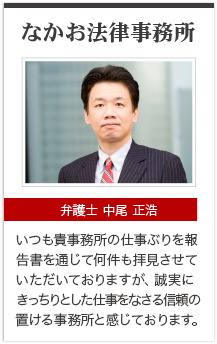 なかお法律事務所 弁護士 中尾 正浩 いつも貴事務所の仕事ぶりを報告書を通じて何件も拝見させていただいておりますが，誠実にきっちりした仕事をなさる信頼の置ける事務所と感じております。