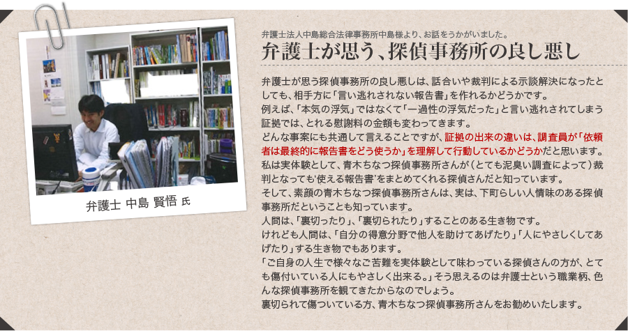 弁護士法人中島総合法律事務所中島様より、お話をうかがいました。弁護士が思う、探偵事務所の良し悪し「弁護士が思う探偵事務所の良し悪しは、話合いや裁判による示談解決になったとしても、相手方に「言い逃れされない報告書」を作れるかどうかです。例えば、「本気の浮気」ではなくて「一過性の浮気だった」と言い逃れされてしまう証拠では、とれる慰謝料の金額も変わってきます。どんな事案にも共通して言えることですが、証拠の出来の違いは、調査員が「依頼者は最終的に報告書をどう使うか」を理解して行動しているかどうかだと思います。私は実体験として、青木ちなつ探偵調査さんが（とても泥臭い調査によって）裁判となっても‘使える報告書’をまとめてくれる探偵さんだと知っています。そして、素顔の青木ちなつ探偵調査さんは、実は、下町らしい人情味のある探偵事務所だということも知っています。人間は、「裏切ったり」、「裏切られたり」することのある生き物です。
けれども人間は、「自分の得意分野で他人を助けてあげたり」「人にやさしくしてあげたり」する生き物でもあります。「ご自身の人生で様々なご苦難を実体験として味わっている探偵さんの方が、とても傷付いている人にもやさしく出来る。」そう思えるのは弁護士という職業柄、色んな探偵事務所を観てきたからなのでしょう。裏切られて傷ついている方、青木ちなつ探偵調査さんをお勧めいたします。」