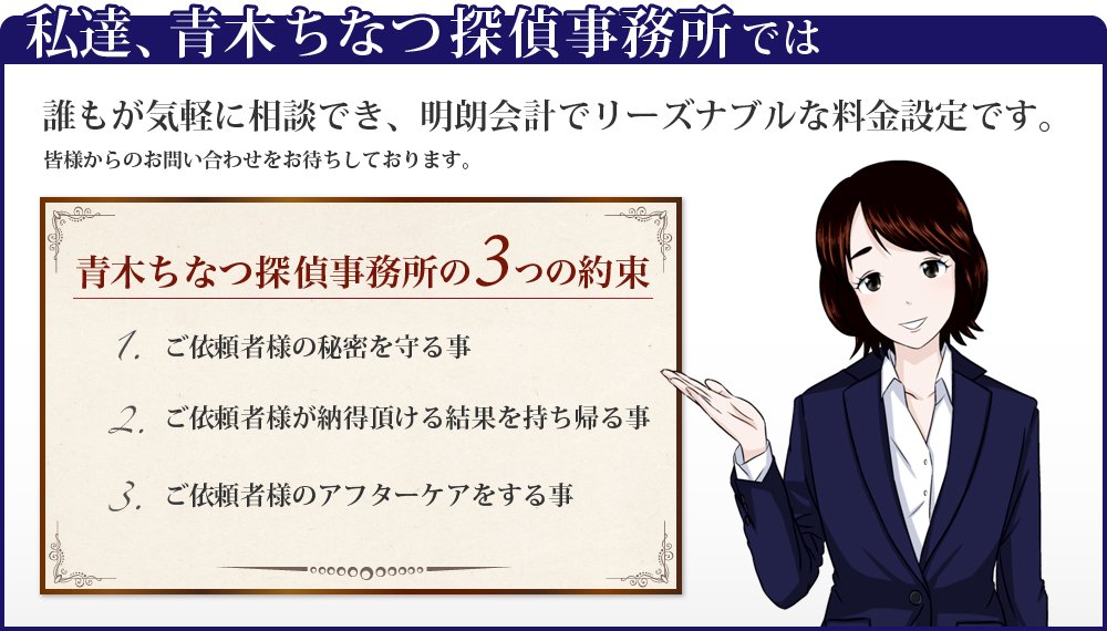 私達、青木ちなつ探偵調査では誰もが気軽に相談でき、明朗会会計でリーズナブルな料金設定です。皆様からのお問い合わせをお待ちしております。青木ちなつ探偵調査の3つの約束 1.ご依頼者様の秘密を守る事 2.ご依頼者様が納得頂ける結果を持ち帰る事 3.ご依頼者様のアフターケアをする事