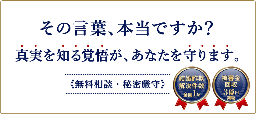 その言葉、本当ですか？結婚詐欺、婚活詐欺、マッチングアプリやSNSでの詐欺かもと思ったら、真実を知る覚悟が、あなたを守ります。無料相談・秘密厳守　結婚詐欺解決件数全国1位、被害金回収3億円突破