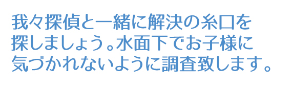 我々探偵と一緒に解決の糸口を探しましょう。水面下でお子様に気づかれないように調査致します。