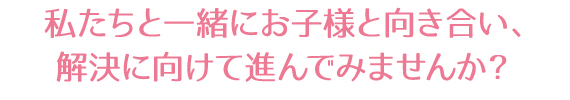 私たちと一緒にお子様と向き合い、解決に向けて進んでみませんか？