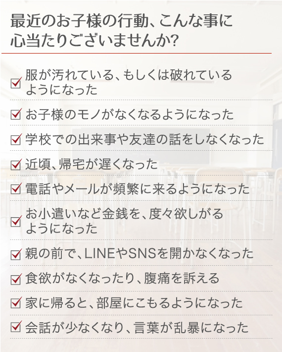 最近のお子様の行動、こんな事に心当たりございませんか？ 服が汚れている、もしくは破れている
  ようになった お子様のモノがなくなるようになった 学校での出来事や友達の話をしなくなった 近頃、帰宅が遅くなった 電話やメールが頻繁に来るようになった お小遣いなど金銭を、度々欲しがるようになった 親の前で、LINEやSNSを開かなくなった 食欲がなくなったり、腹痛を訴える 家に帰ると、部屋にこもるようになった 会話が少なくなり、言葉が乱暴になった