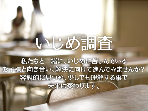 いじめ調査 私たちと一緒に、いじめに苦しんでいるお子様と向き合い、解決に向けて進んでみませんか？客観的に見つめ、少しでも理解する事で未来は変わります。