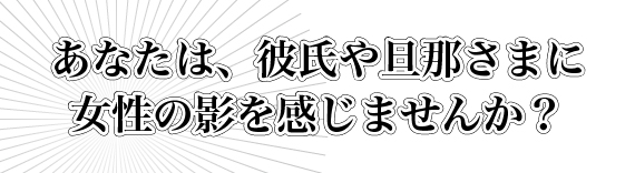 あなたは、彼氏や旦那さまに女性の影を感じませんか？