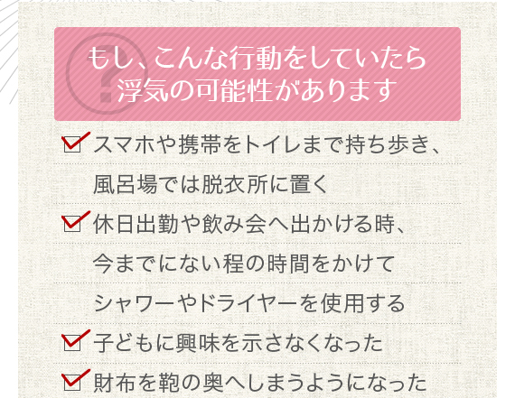 もし、こんな行動をしていたら浮気の可能性があります。□ スマホや携帯をトイレまで持ち歩き、風呂場では脱衣所に置く□ 休日出勤や飲み会へ出かける時、今までにない程の時間をかけてシャワーやドライヤーを使用する□ 子どもに興味を示さなくなった□ 財布を鞄の奥へしまうようになった