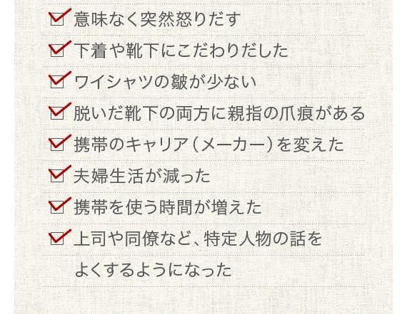 □ 意味なく突然怒りだす□ 下着や靴下にこだわりだした□ ワイシャツの皺が少ない□ 脱いだ靴下の両方に親指の爪痕がある□ 携帯のキャリア（メーカー）を変えた□ 夫婦生活が減った□ 携帯を使う時間が増えた□ 上司や同僚など、特定人物の話をよくするようになった