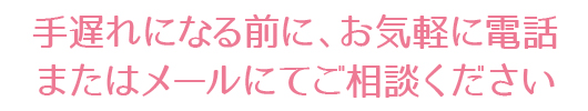 手遅れになる前に、お気軽に電話またはメールにてご相談ください