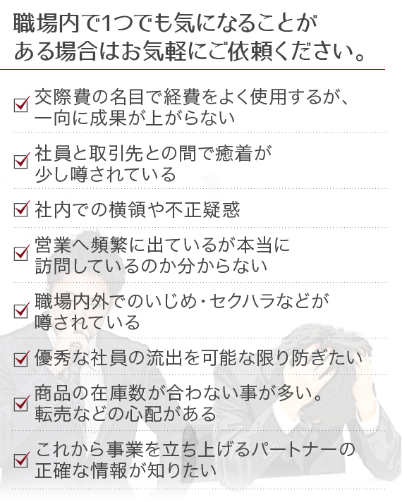 職場内で1つでも気になることがある場合はお気軽にご依頼ください。交際費の名目で経費をよく使用するが、一向に成果が上がらない、社員と取引先との間で癒着が少し噂されている、社内での横領や不正疑惑、営業へ頻繁に出ているが本当に訪問しているのか分からない、職場内外でのいじめ・セクハラなどが噂されている、優秀な社員の流出を可能な限り防ぎたい、商品の在庫数が合わない事が多い。転売などの心配がある、これから事業を立ち上げるパートナーの正確な情報が知りたい