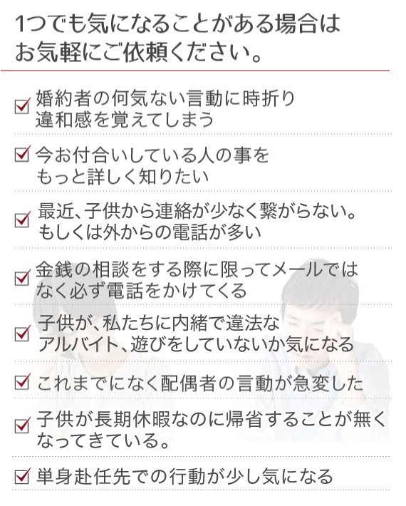 1つでも気になることがある場合はお気軽にご依頼ください。婚約者び何気ない言動に時折違和感を覚えてしまう、今お付合いしている人の事をもっと詳しく知りたい、お金を貸そうとしているが、返済能力がある人だろうか、金銭の相談をする際に限ってメールではなく必ず電話をかけてくる、信頼しているパートナーと急に連絡が取れなくなった、これまでになく配偶者の言動が急変した、最近、夫のお金の使い方が派手に感じる、単身赴任先での行動が少し気になる