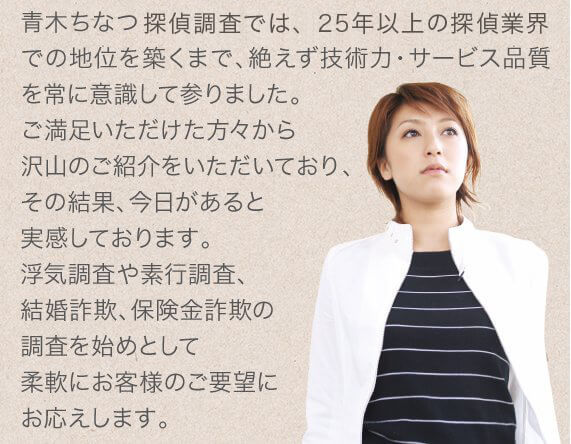 青木ちなつ探偵調査では、25年以上の探偵業界での地位を築くまで、絶えず技術力・サービス品質を常に意識して参りました。ご満足いただけた方々から沢山のご紹介をいただいており、その結果、今日があると実感しております。浮気調査や素行調査、結婚詐欺、保険金詐欺の調査を始めとして柔軟にお客様のご要望にお応えします。