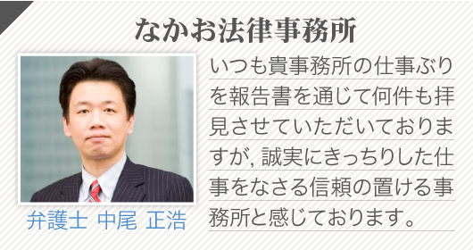 なかお法律事務所(弁護士 中尾 正浩)_いつも貴事務所の仕事ぶりを報告書を通じて何件も拝見させていただいておりますが，誠実にきっちりした仕事をなさる信頼の置ける事務所と感じております。