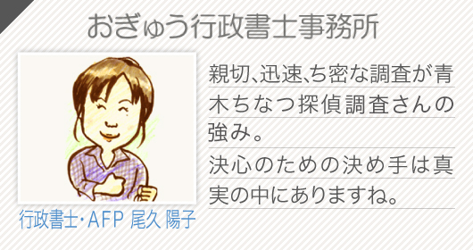 おぎゅう行政書士事務所(行政書士・ＡＦＰ 尾久 陽子)親切、迅速、ち密な調査が青木ちなつ探偵調査さんの強み。
    決心のための決め手は真実の中にありますね。