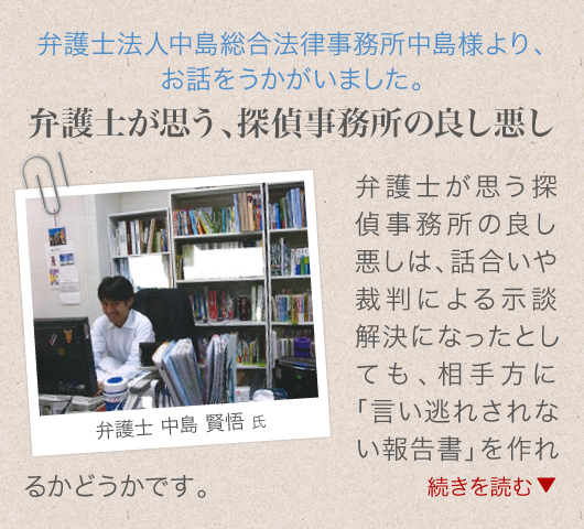 弁護士法人中島総合法律事務所中島様より、お話をうかがいました。弁護士が思う、探偵事務所の良し悪し_弁護士が思う探偵事務所の良し悪しは、話合いや裁判による示談解決になったとしても、相手方に「言い逃れされない報告書」を作れるかどうかです。