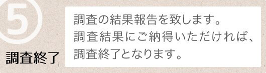 ⑤調査終了_調査の結果報告を致します。調査結果にご納得いただければ、調査費の残金をお支払いただき、調査終了となります。