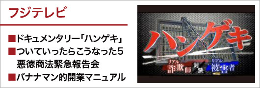 フジテレビ_■ドキュメンタリー「ハンゲキ」■ついていったらこうなった5悪徳商法緊急報告会■バナナマン的開業マニュアル