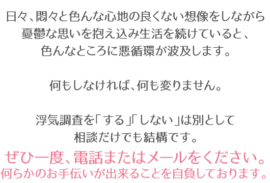 日々、悶々と色んな心地の良くない想像をしながら憂鬱な思いを抱え込み生活を続けていると、色んなところに悪循環が波及します。何もしなければ、何も変りません。浮気調査を「する」「しない」は別として相談だけでも結構です。ぜひ一度、電話またはメールをください。何らかのお手伝いが出来ることを自負しております。